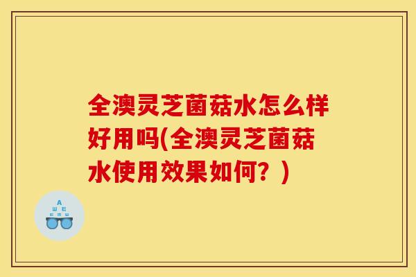 全澳灵芝菌菇水怎么样好用吗(全澳灵芝菌菇水使用效果如何?)