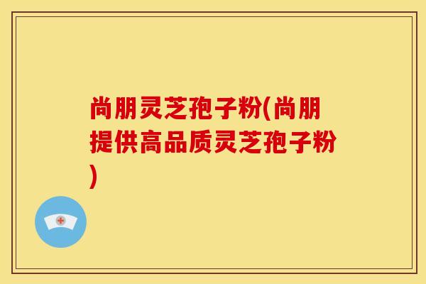 尚朋灵芝孢子粉(尚朋提供高品质灵芝孢子粉)