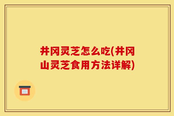 井冈灵芝怎么吃(井冈山灵芝食用方法详解)