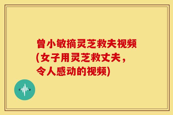曾小敏摘灵芝救夫视频(女子用灵芝救丈夫，令人感动的视频)