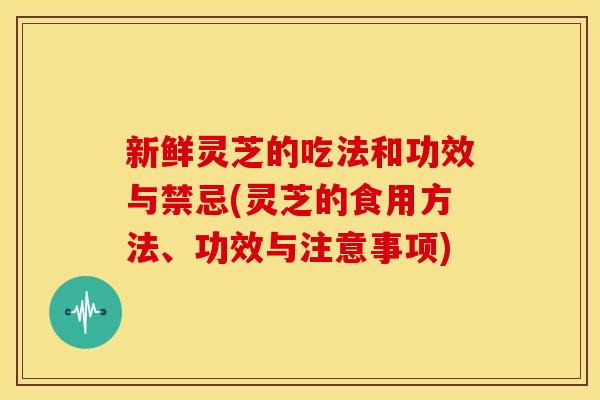 新鲜灵芝的吃法和功效与禁忌(灵芝的食用方法、功效与注意事项)