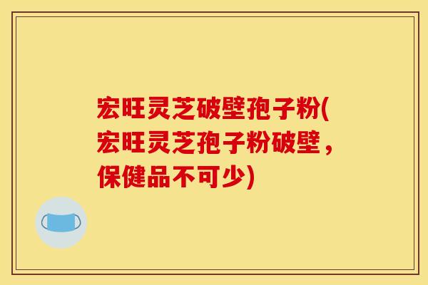 宏旺灵芝破壁孢子粉(宏旺灵芝孢子粉破壁,保健品不可少)