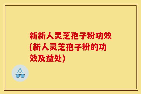 新新人灵芝孢子粉功效(新人灵芝孢子粉的功效及益处)