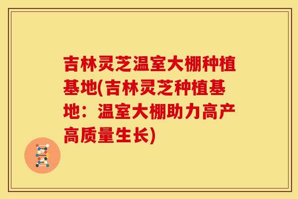 吉林灵芝温室大棚种植基地(吉林灵芝种植基地:温室大棚助力高产高质量生长)