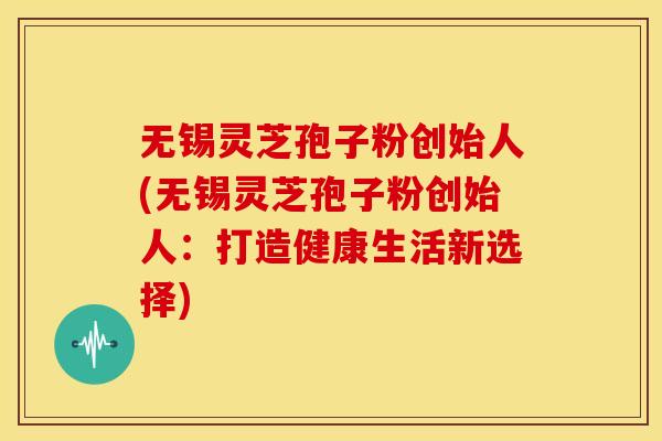 无锡灵芝孢子粉创始人(无锡灵芝孢子粉创始人:打造健康生活新选择)