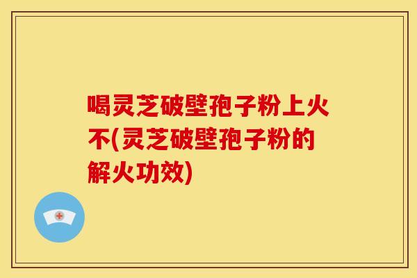 喝灵芝破壁孢子粉上火不(灵芝破壁孢子粉的解火功效)