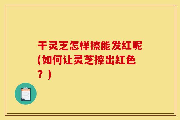干灵芝怎样擦能发红呢(如何让灵芝擦出红色?)
