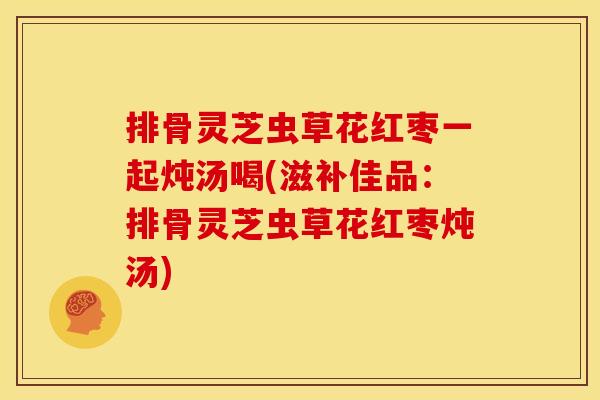 排骨灵芝虫草花红枣一起炖汤喝(滋补佳品:排骨灵芝虫草花红枣炖汤)