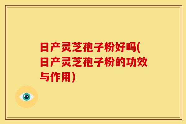 日产灵芝孢子粉好吗(日产灵芝孢子粉的功效与作用)