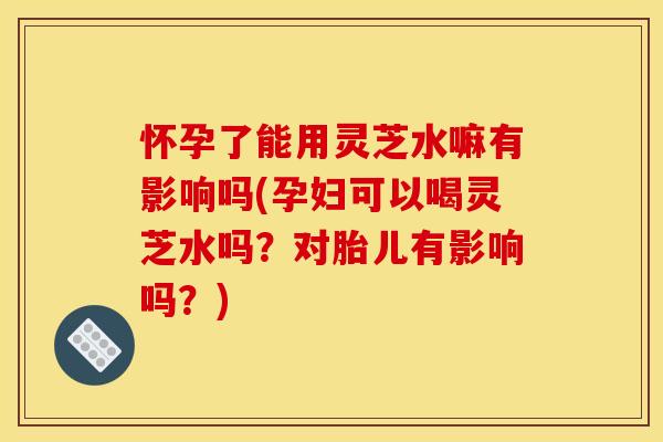 怀孕了能用灵芝水嘛有影响吗(孕妇可以喝灵芝水吗?对胎儿有影响吗?)
