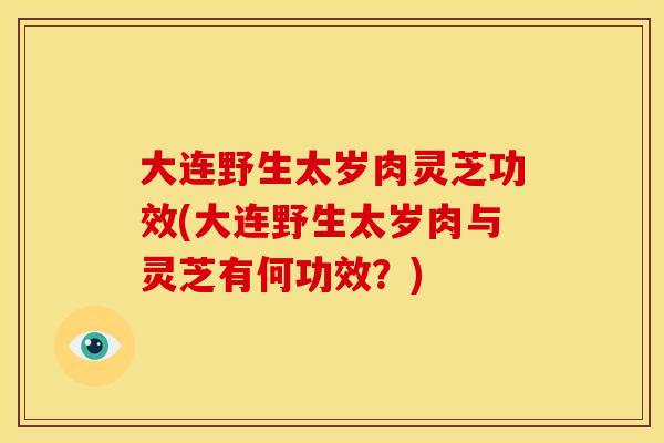 大连野生太岁肉灵芝功效(大连野生太岁肉与灵芝有何功效?)