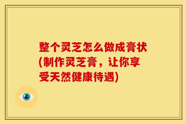 整个灵芝怎么做成膏状(制作灵芝膏,让你享受天然健康待遇)
