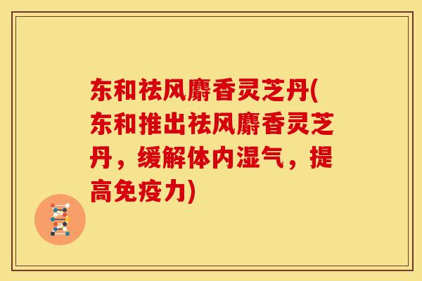 东和祛风麝香灵芝丹(东和推出祛风麝香灵芝丹,缓解体内湿气,提高免疫力)