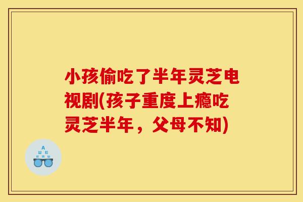 小孩偷吃了半年灵芝电视剧(孩子重度上瘾吃灵芝半年,父母不知)