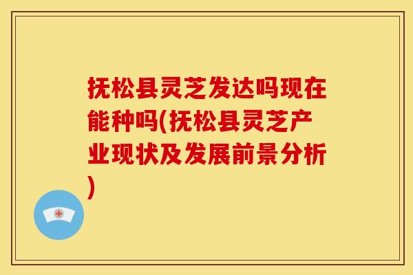 抚松县灵芝发达吗现在能种吗(抚松县灵芝产业现状及发展前景分析)