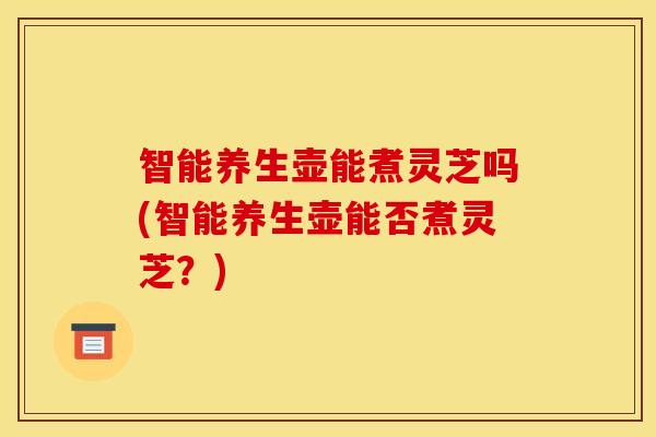 智能养生壶能煮灵芝吗(智能养生壶能否煮灵芝?)