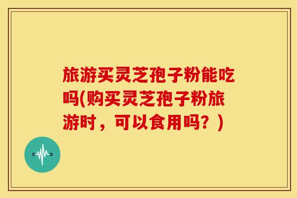 旅游买灵芝孢子粉能吃吗(购买灵芝孢子粉旅游时,可以食用吗?)