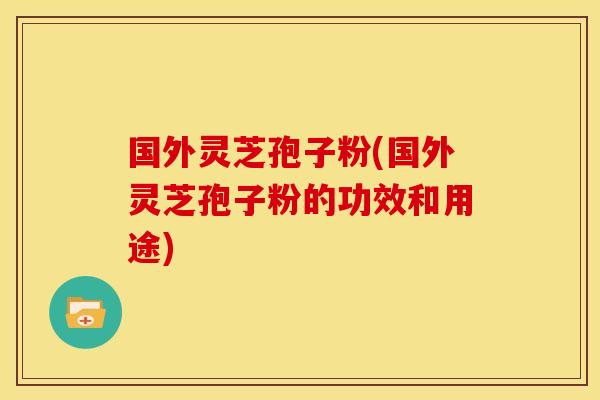 国外灵芝孢子粉(国外灵芝孢子粉的功效和用途)