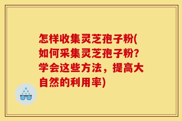 怎样收集灵芝孢子粉(如何采集灵芝孢子粉?学会这些方法,提高大自然的利用率)