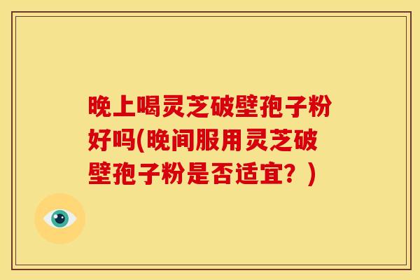 晚上喝灵芝破壁孢子粉好吗(晚间服用灵芝破壁孢子粉是否适宜?)