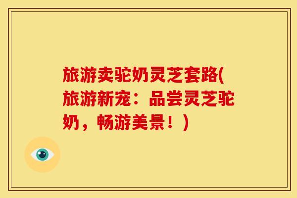 旅游卖驼奶灵芝套路(旅游新宠：品尝灵芝驼奶，畅游美景！)
