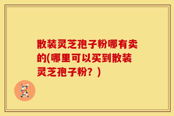 散装灵芝孢子粉哪有卖的(哪里可以买到散装灵芝孢子粉?)