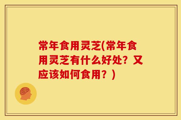 常年食用灵芝(常年食用灵芝有什么好处?又应该如何食用?)