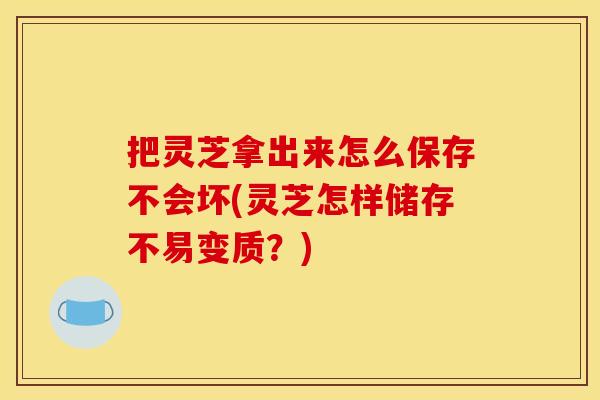 把灵芝拿出来怎么保存不会坏(灵芝怎样储存不易变质?)