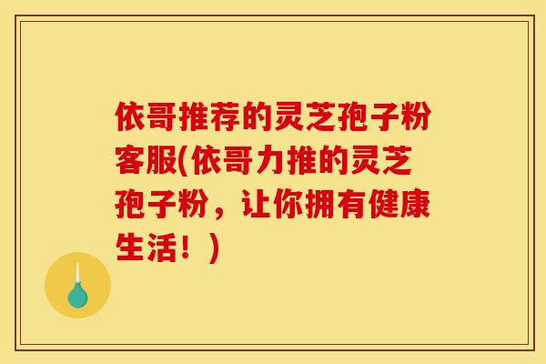 依哥推荐的灵芝孢子粉客服(依哥力推的灵芝孢子粉，让你拥有健康生活！)