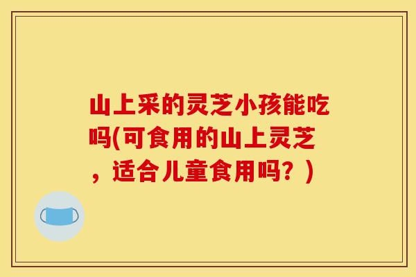 山上采的灵芝小孩能吃吗(可食用的山上灵芝，适合儿童食用吗？)