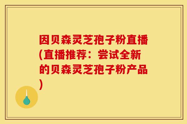 因贝森灵芝孢子粉直播(直播推荐：尝试全新的贝森灵芝孢子粉产品)