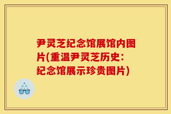 尹灵芝纪念馆展馆内图片(重温尹灵芝历史:纪念馆展示珍贵图片)