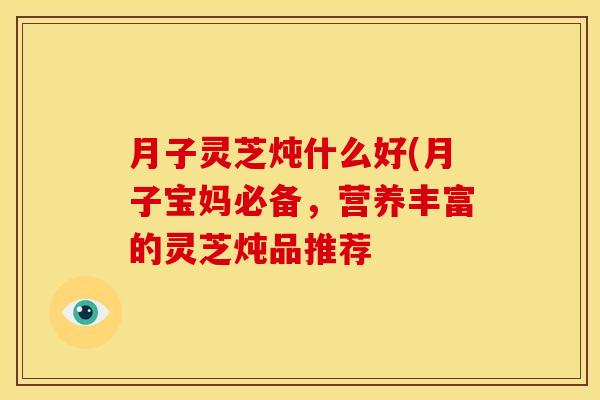 月子灵芝炖什么好(月子宝妈必备,营养丰富的灵芝炖品推荐
