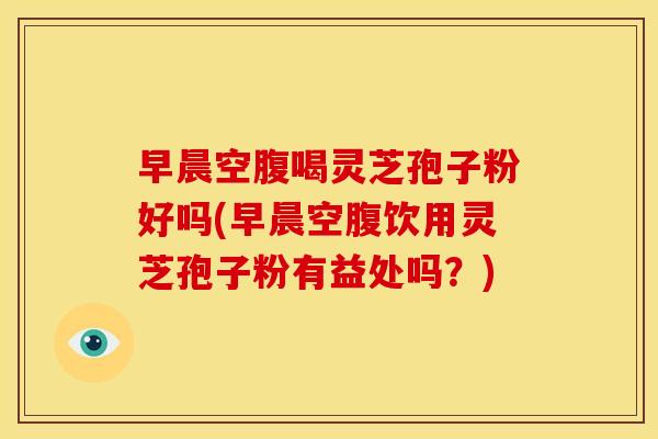 早晨空腹喝灵芝孢子粉好吗(早晨空腹饮用灵芝孢子粉有益处吗?)