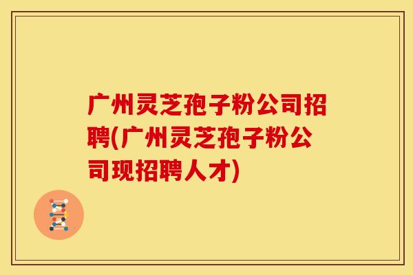 广州灵芝孢子粉公司招聘(广州灵芝孢子粉公司现招聘人才)