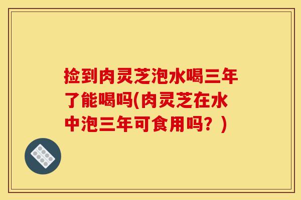 捡到肉灵芝泡水喝三年了能喝吗(肉灵芝在水中泡三年可食用吗?)