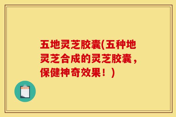 五地灵芝胶囊(五种地灵芝合成的灵芝胶囊，保健神奇效果！)