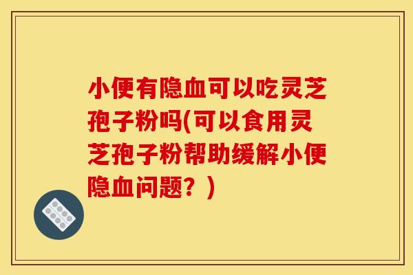 小便有隐血可以吃灵芝孢子粉吗(可以食用灵芝孢子粉帮助缓解小便隐血问题？)