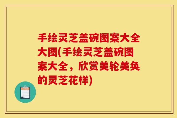手绘灵芝盖碗图案大全大图(手绘灵芝盖碗图案大全，欣赏美轮美奂的灵芝花样)