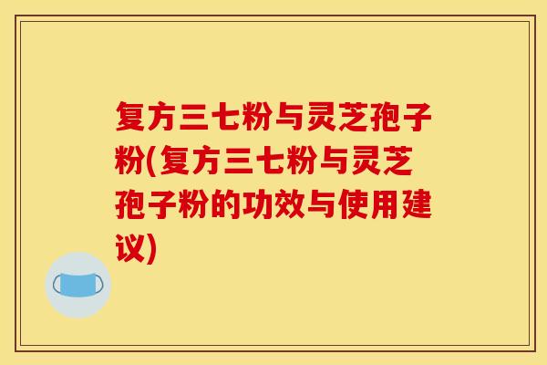 复方三七粉与灵芝孢子粉(复方三七粉与灵芝孢子粉的功效与使用建议)