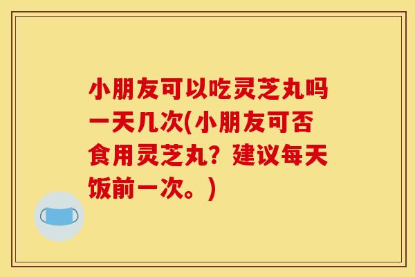 小朋友可以吃灵芝丸吗一天几次(小朋友可否食用灵芝丸？建议每天饭前一次。)