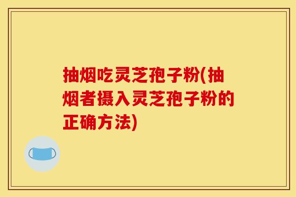 抽烟吃灵芝孢子粉(抽烟者摄入灵芝孢子粉的正确方法)