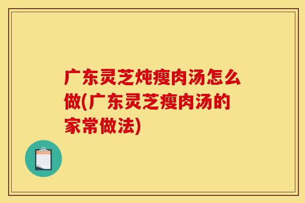 广东灵芝炖瘦肉汤怎么做(广东灵芝瘦肉汤的家常做法)