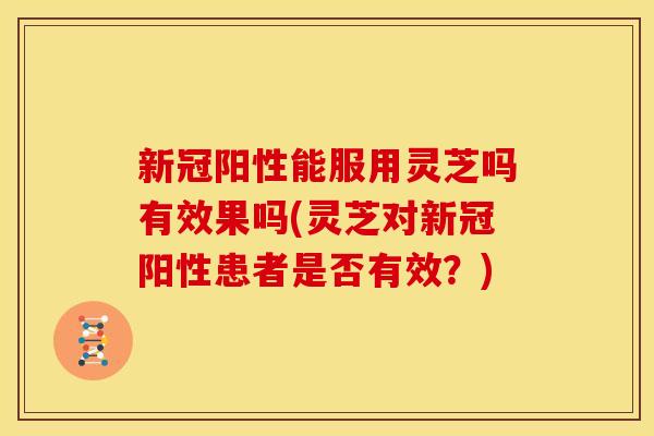 新冠阳性能服用灵芝吗有效果吗(灵芝对新冠阳性患者是否有效?)