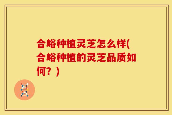 合峪种植灵芝怎么样(合峪种植的灵芝品质如何?)