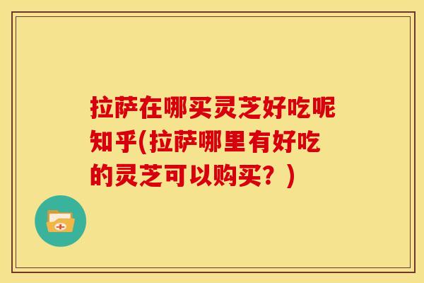 拉萨在哪买灵芝好吃呢知乎(拉萨哪里有好吃的灵芝可以购买?)