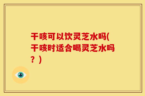 干咳可以饮灵芝水吗(干咳时适合喝灵芝水吗？)