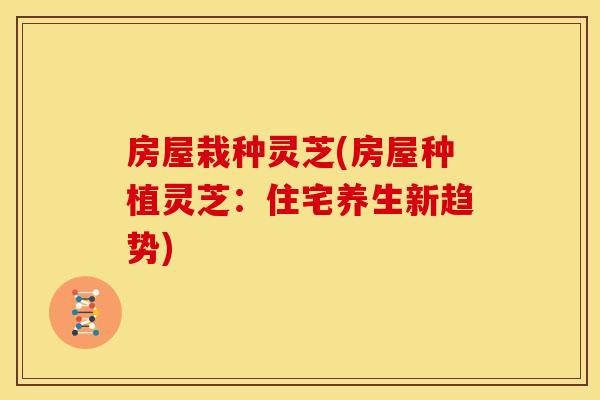 房屋栽种灵芝(房屋种植灵芝:住宅养生新趋势)