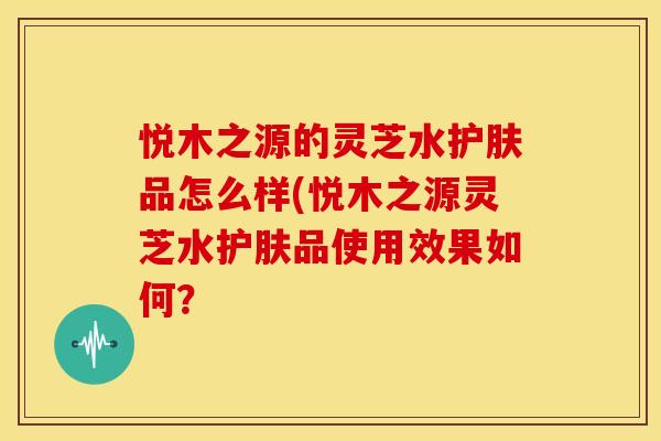 悦木之源的灵芝水护肤品怎么样(悦木之源灵芝水护肤品使用效果如何?
