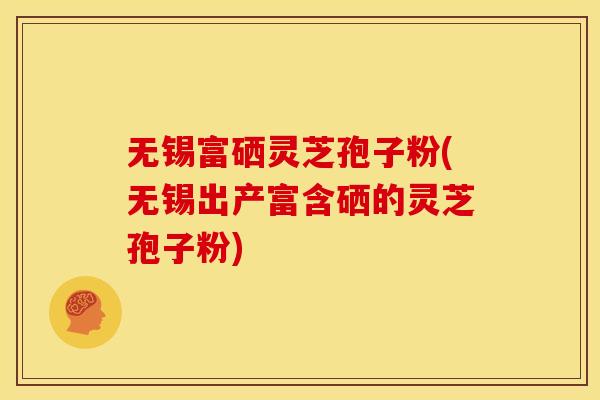 无锡富硒灵芝孢子粉(无锡出产富含硒的灵芝孢子粉)